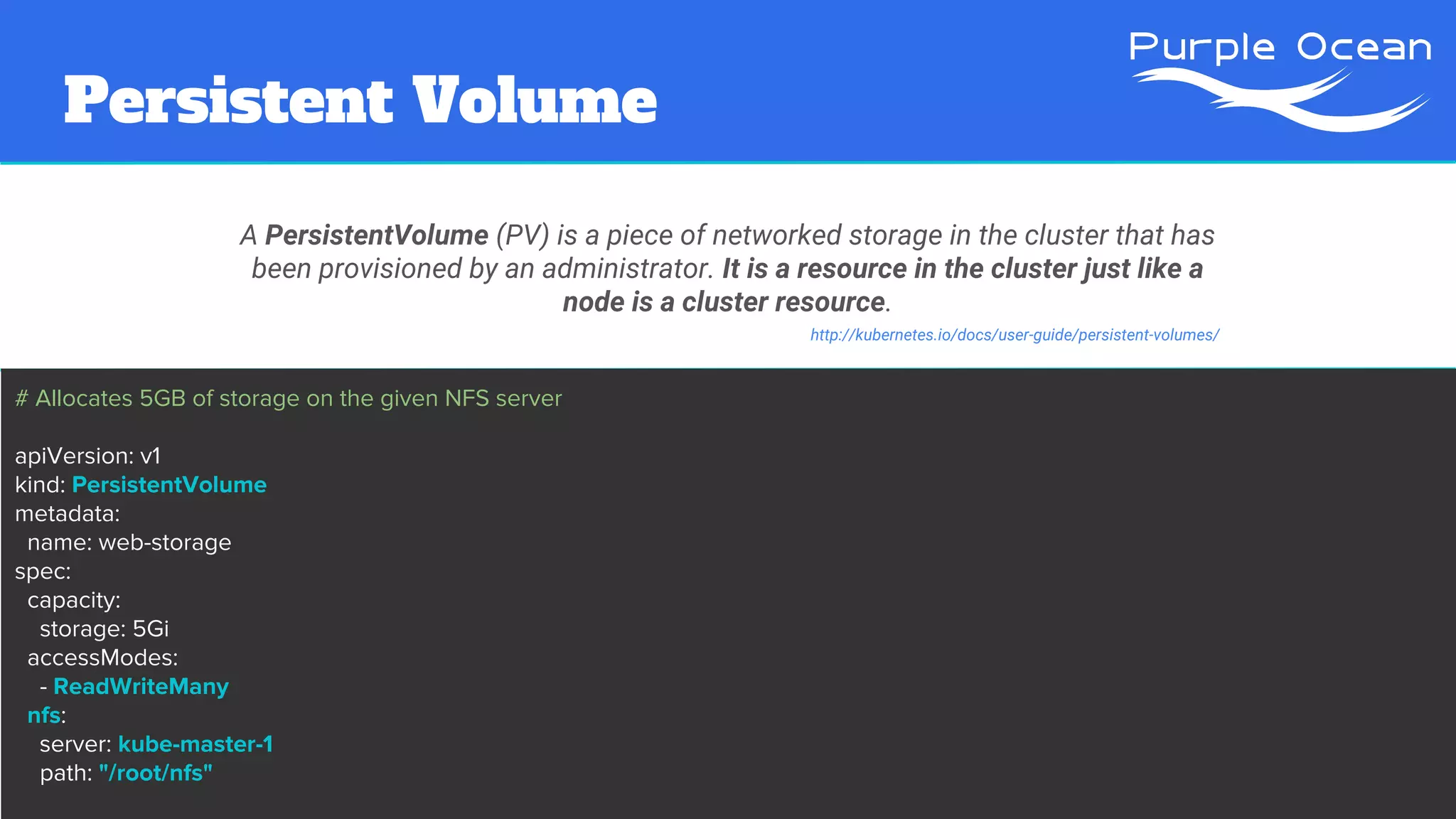 Persistent Volume
A PersistentVolume (PV) is a piece of networked storage in the cluster that has
been provisioned by an administrator. It is a resource in the cluster just like a
node is a cluster resource.
http://kubernetes.io/docs/user-guide/persistent-volumes/
# Allocates 5GB of storage on the given NFS server
apiVersion: v1
kind: PersistentVolume
metadata:
name: web-storage
spec:
capacity:
storage: 5Gi
accessModes:
- ReadWriteMany
nfs:
server: kube-master-1
path: "/root/nfs"
 