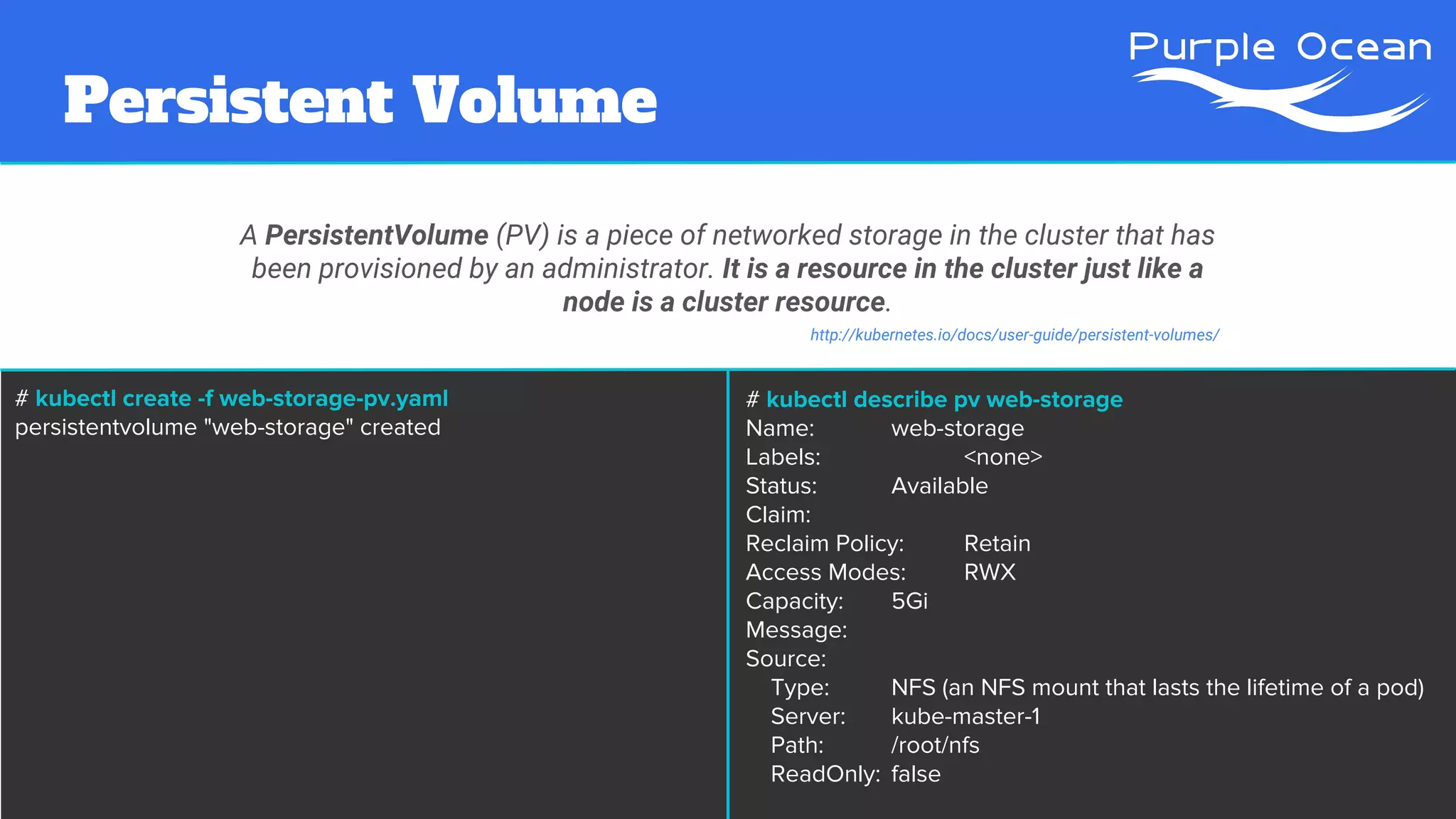 Persistent Volume
A PersistentVolume (PV) is a piece of networked storage in the cluster that has
been provisioned by an administrator. It is a resource in the cluster just like a
node is a cluster resource.
http://kubernetes.io/docs/user-guide/persistent-volumes/
# kubectl create -f web-storage-pv.yaml
persistentvolume "web-storage" created
# kubectl describe pv web-storage
Name: web-storage
Labels: <none>
Status: Available
Claim:
Reclaim Policy: Retain
Access Modes: RWX
Capacity: 5Gi
Message:
Source:
Type: NFS (an NFS mount that lasts the lifetime of a pod)
Server: kube-master-1
Path: /root/nfs
ReadOnly: false
 