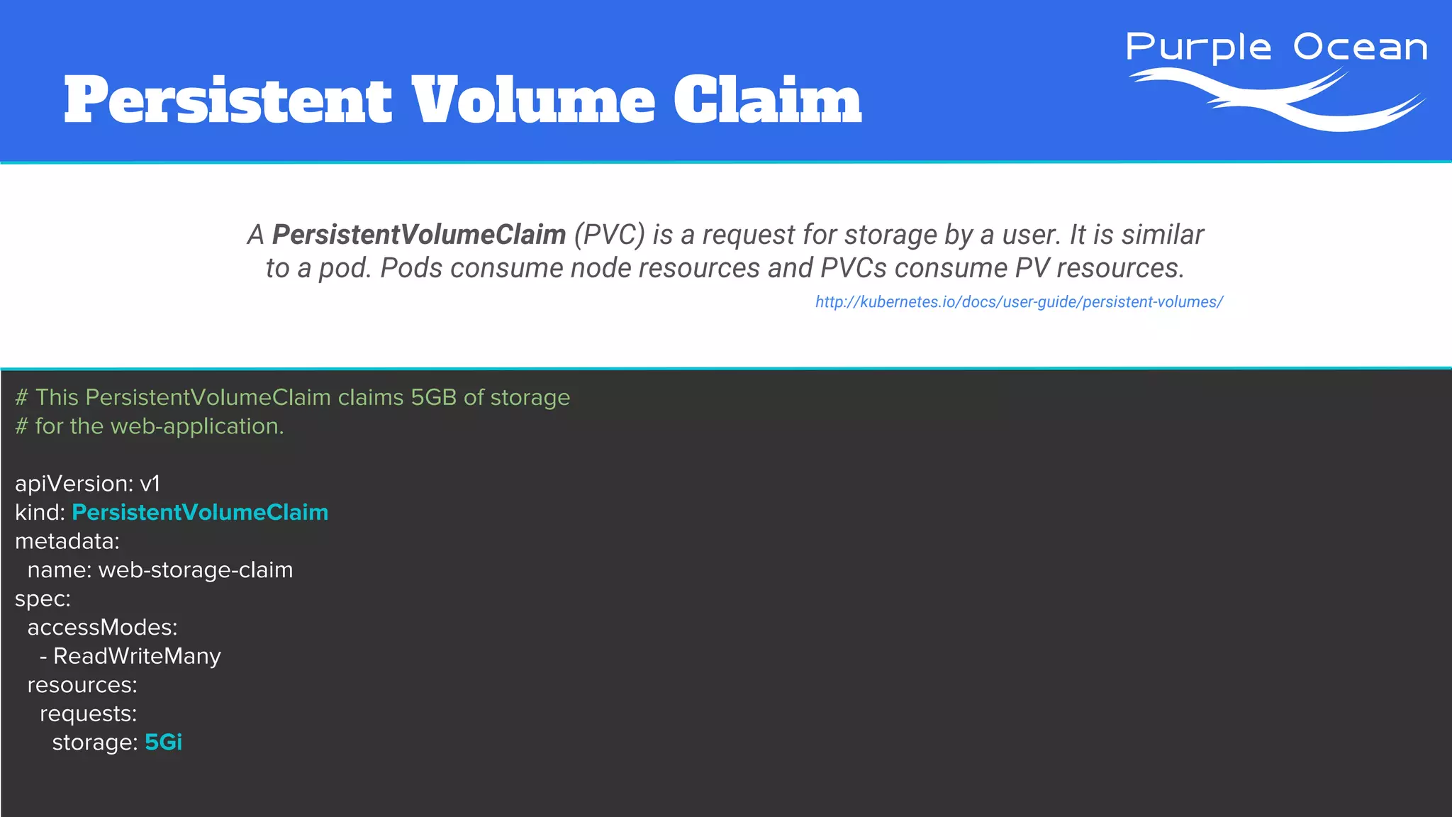 Persistent Volume Claim
A PersistentVolumeClaim (PVC) is a request for storage by a user. It is similar
to a pod. Pods consume node resources and PVCs consume PV resources.
# This PersistentVolumeClaim claims 5GB of storage
# for the web-application.
apiVersion: v1
kind: PersistentVolumeClaim
metadata:
name: web-storage-claim
spec:
accessModes:
- ReadWriteMany
resources:
requests:
storage: 5Gi
http://kubernetes.io/docs/user-guide/persistent-volumes/
 