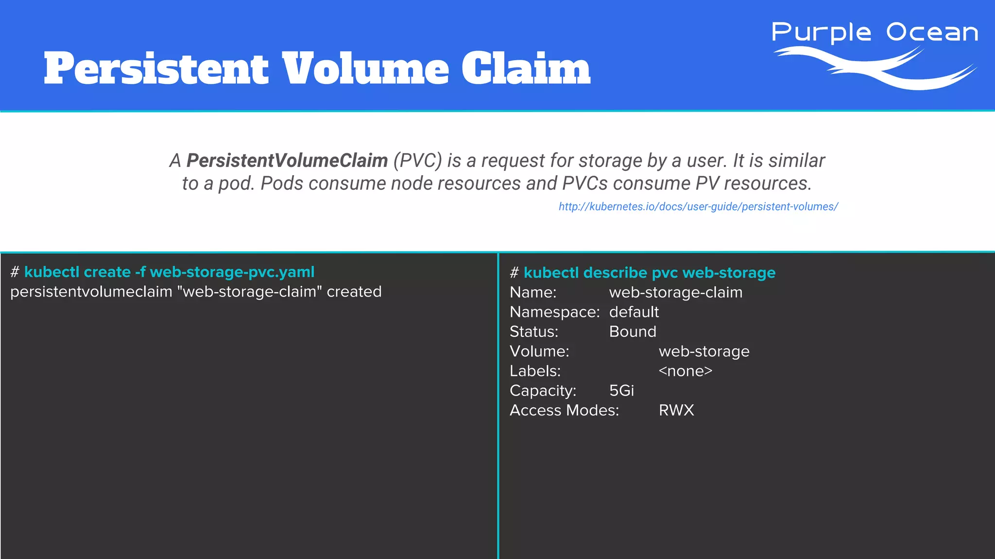 Persistent Volume Claim
A PersistentVolumeClaim (PVC) is a request for storage by a user. It is similar
to a pod. Pods consume node resources and PVCs consume PV resources.
# kubectl create -f web-storage-pvc.yaml
persistentvolumeclaim "web-storage-claim" created
http://kubernetes.io/docs/user-guide/persistent-volumes/
# kubectl describe pvc web-storage
Name: web-storage-claim
Namespace: default
Status: Bound
Volume: web-storage
Labels: <none>
Capacity: 5Gi
Access Modes: RWX
 