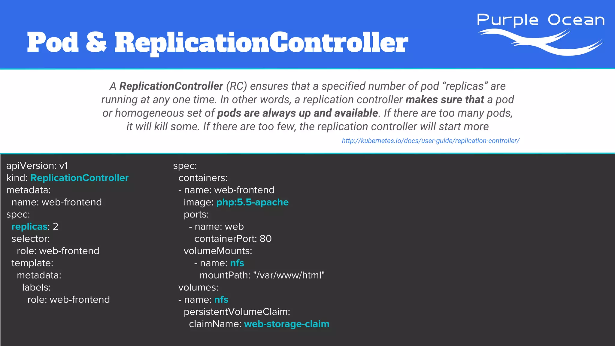 Pod & ReplicationController
A ReplicationController (RC) ensures that a specified number of pod “replicas” are
running at any one time. In other words, a replication controller makes sure that a pod
or homogeneous set of pods are always up and available. If there are too many pods,
it will kill some. If there are too few, the replication controller will start more
http://kubernetes.io/docs/user-guide/replication-controller/
apiVersion: v1
kind: ReplicationController
metadata:
name: web-frontend
spec:
replicas: 2
selector:
role: web-frontend
template:
metadata:
labels:
role: web-frontend
spec:
containers:
- name: web-frontend
image: php:5.5-apache
ports:
- name: web
containerPort: 80
volumeMounts:
- name: nfs
mountPath: "/var/www/html"
volumes:
- name: nfs
persistentVolumeClaim:
claimName: web-storage-claim
 