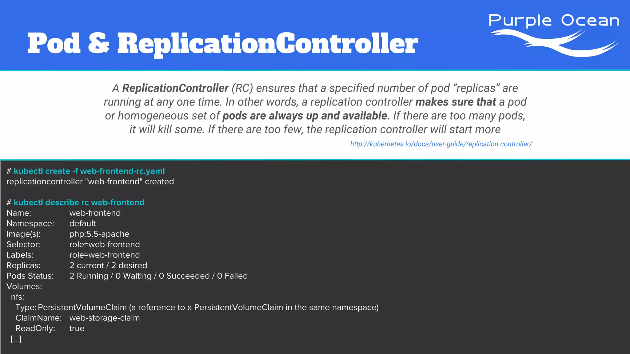 # kubectl create -f web-frontend-rc.yaml
replicationcontroller "web-frontend" created
# kubectl describe rc web-frontend
Name: web-frontend
Namespace: default
Image(s): php:5.5-apache
Selector: role=web-frontend
Labels: role=web-frontend
Replicas: 2 current / 2 desired
Pods Status: 2 Running / 0 Waiting / 0 Succeeded / 0 Failed
Volumes:
nfs:
Type:PersistentVolumeClaim (a reference to a PersistentVolumeClaim in the same namespace)
ClaimName: web-storage-claim
ReadOnly: true
[...]
Pod & ReplicationController
A ReplicationController (RC) ensures that a specified number of pod “replicas” are
running at any one time. In other words, a replication controller makes sure that a pod
or homogeneous set of pods are always up and available. If there are too many pods,
it will kill some. If there are too few, the replication controller will start more
http://kubernetes.io/docs/user-guide/replication-controller/
 