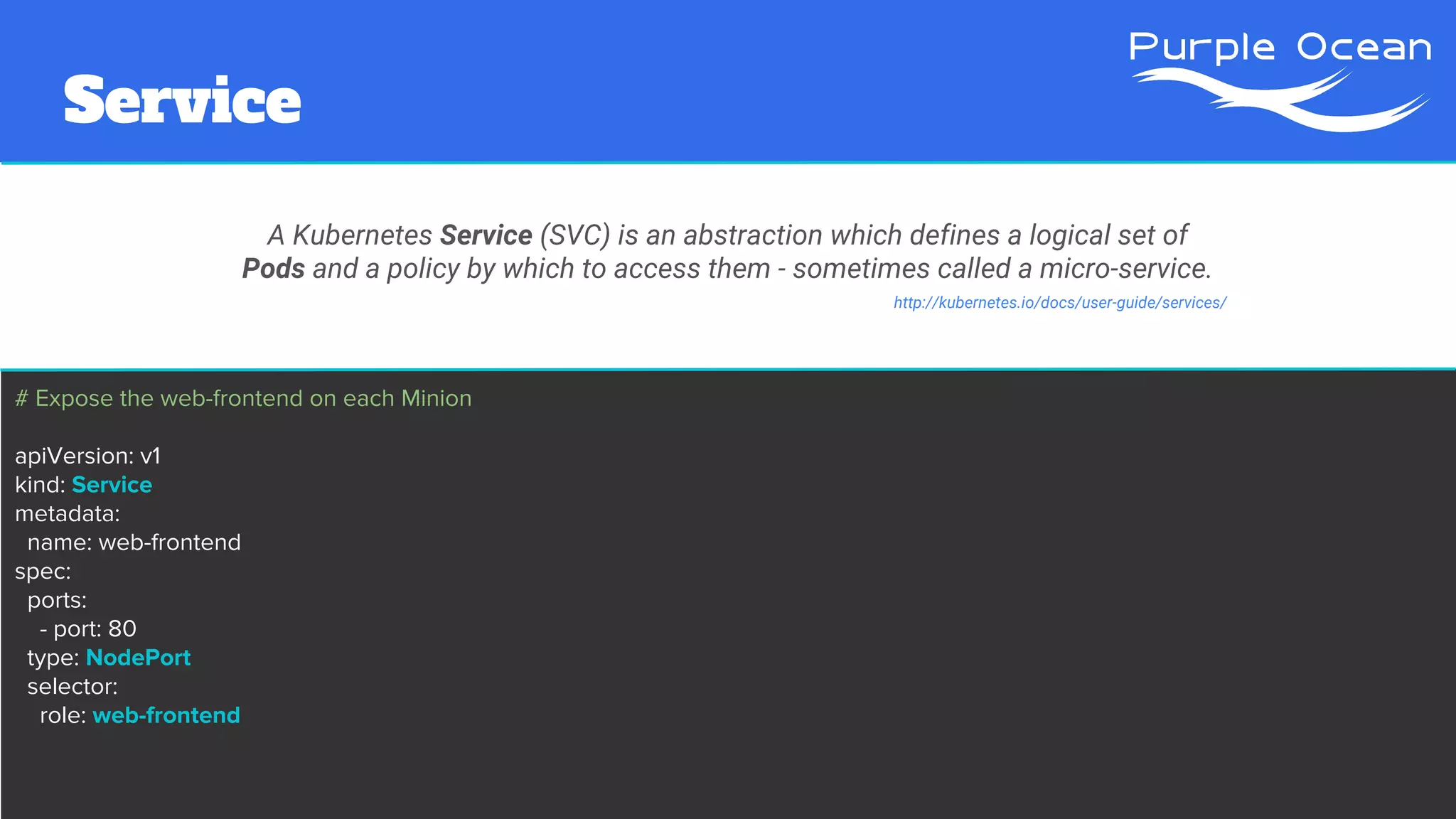 # Expose the web-frontend on each Minion
apiVersion: v1
kind: Service
metadata:
name: web-frontend
spec:
ports:
- port: 80
type: NodePort
selector:
role: web-frontend
Service
A Kubernetes Service (SVC) is an abstraction which defines a logical set of
Pods and a policy by which to access them - sometimes called a micro-service.
http://kubernetes.io/docs/user-guide/services/
 