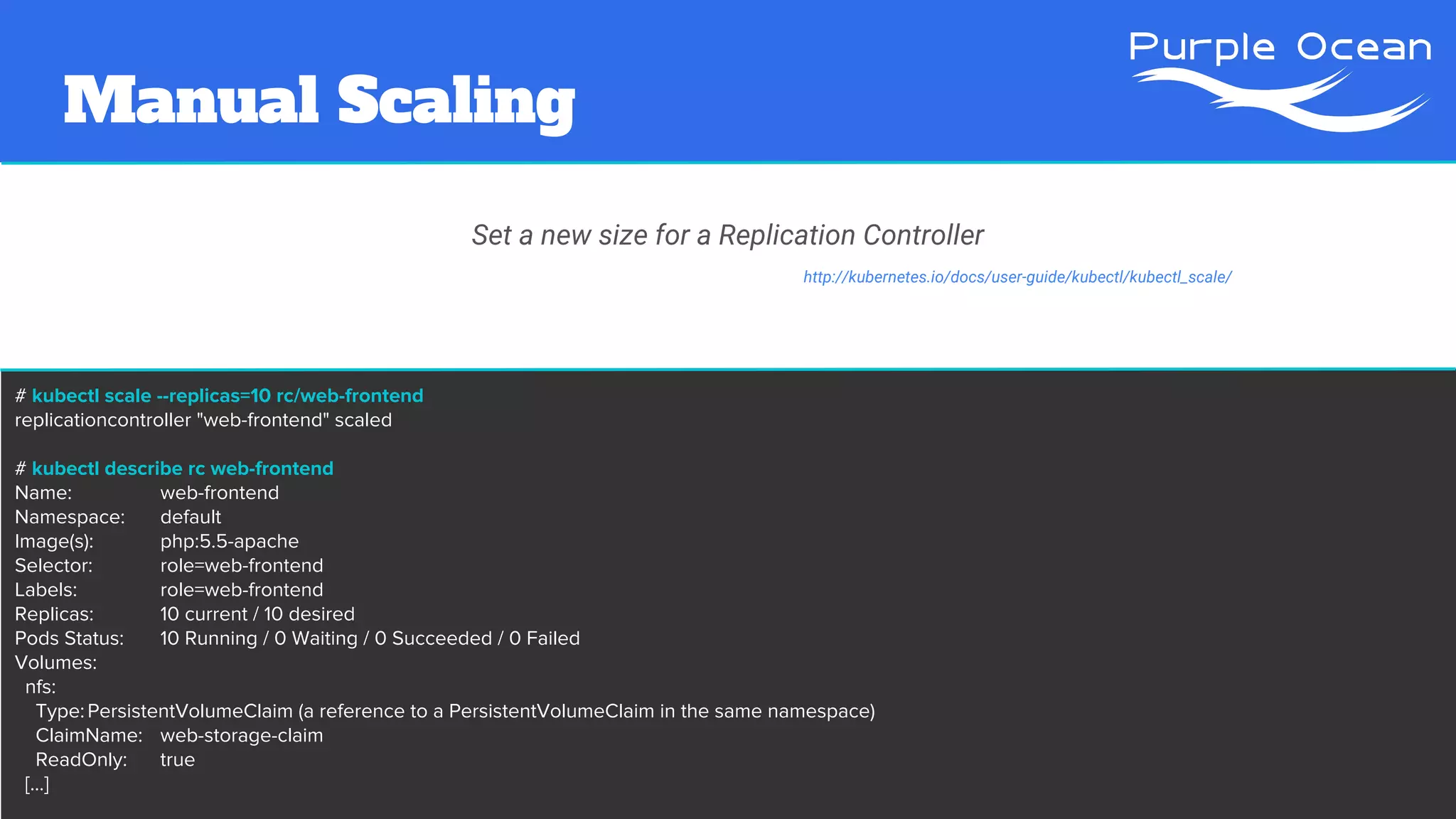 # kubectl scale --replicas=10 rc/web-frontend
replicationcontroller "web-frontend" scaled
# kubectl describe rc web-frontend
Name: web-frontend
Namespace: default
Image(s): php:5.5-apache
Selector: role=web-frontend
Labels: role=web-frontend
Replicas: 10 current / 10 desired
Pods Status: 10 Running / 0 Waiting / 0 Succeeded / 0 Failed
Volumes:
nfs:
Type:PersistentVolumeClaim (a reference to a PersistentVolumeClaim in the same namespace)
ClaimName: web-storage-claim
ReadOnly: true
[...]
Set a new size for a Replication Controller
http://kubernetes.io/docs/user-guide/kubectl/kubectl_scale/
Manual Scaling
 