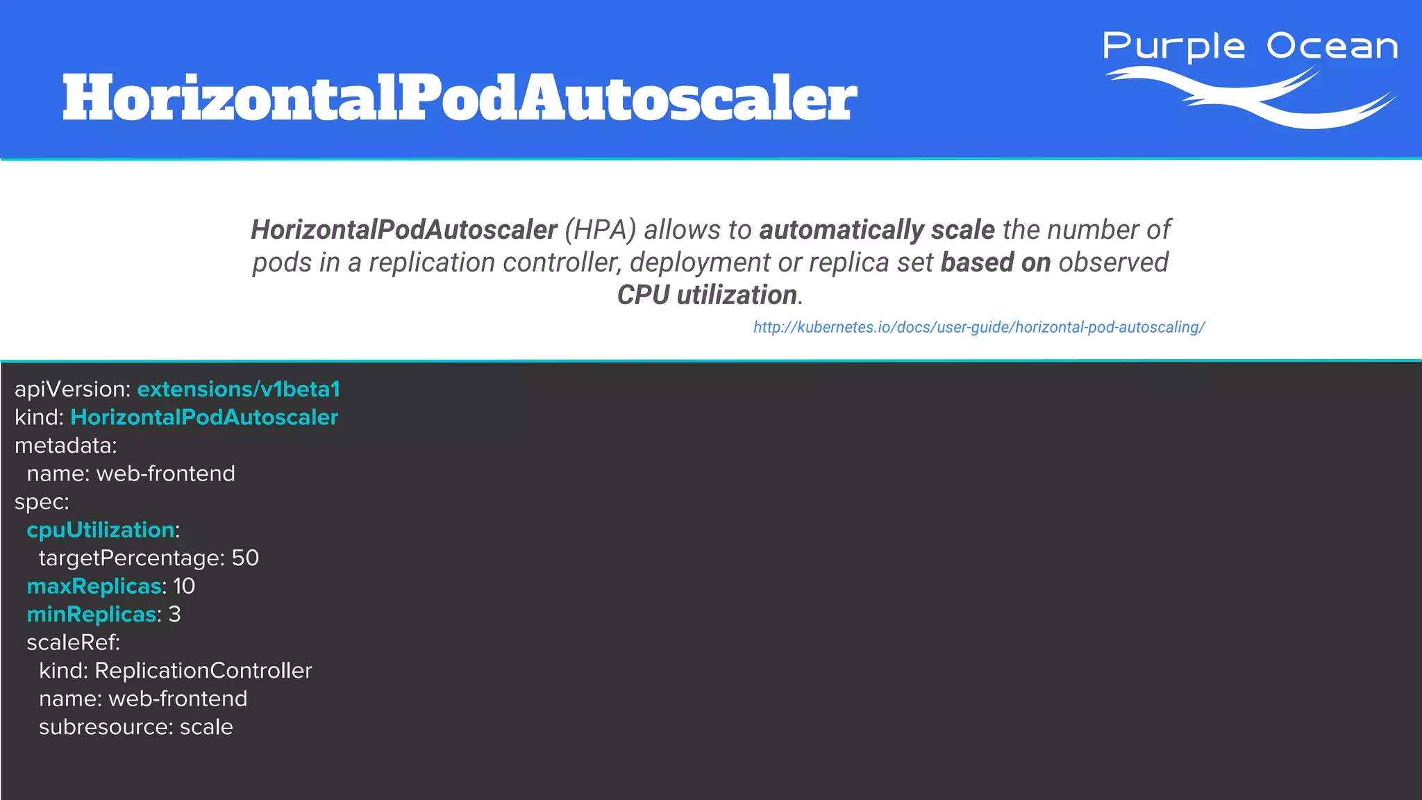 HorizontalPodAutoscaler
HorizontalPodAutoscaler (HPA) allows to automatically scale the number of
pods in a replication controller, deployment or replica set based on observed
CPU utilization.
apiVersion: extensions/v1beta1
kind: HorizontalPodAutoscaler
metadata:
name: web-frontend
spec:
cpuUtilization:
targetPercentage: 50
maxReplicas: 10
minReplicas: 3
scaleRef:
kind: ReplicationController
name: web-frontend
subresource: scale
http://kubernetes.io/docs/user-guide/horizontal-pod-autoscaling/
 