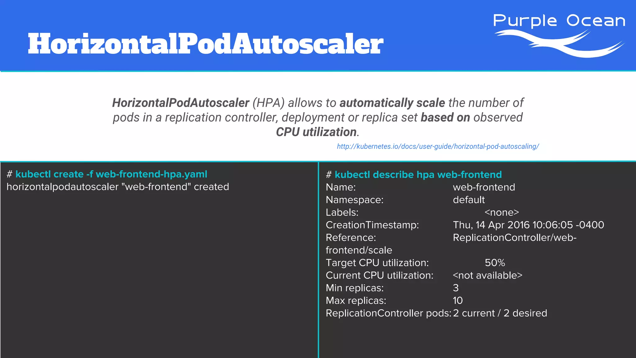 HorizontalPodAutoscaler
HorizontalPodAutoscaler (HPA) allows to automatically scale the number of
pods in a replication controller, deployment or replica set based on observed
CPU utilization.
http://kubernetes.io/docs/user-guide/horizontal-pod-autoscaling/
# kubectl create -f web-frontend-hpa.yaml
horizontalpodautoscaler "web-frontend" created
# kubectl describe hpa web-frontend
Name: web-frontend
Namespace: default
Labels: <none>
CreationTimestamp: Thu, 14 Apr 2016 10:06:05 -0400
Reference: ReplicationController/web-
frontend/scale
Target CPU utilization: 50%
Current CPU utilization: <not available>
Min replicas: 3
Max replicas: 10
ReplicationController pods:2 current / 2 desired
 
