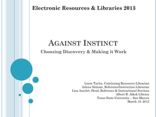 Electronic Resources & Libraries 2013

AGAINST INSTINCT
Choosing Discovery & Making it Work

Liane Taylor, Continuing Resources Librarian
Arlene Salazar, Reference/Instruction Librarian
Lisa Ancelet, Head, Reference & Instructional Services
Albert B. Alkek Library
Texas State University – San Marcos
March 18, 2013

 