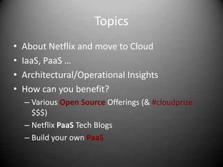 Topics
•   About Netflix and move to Cloud
•   IaaS, PaaS …
•   Architectural/Operational Insights
•   How can you benefit?
    – Various Open Source Offerings (& #cloudprize
      $$$)
    – Netflix PaaS Tech Blogs
    – Build your own PaaS
 