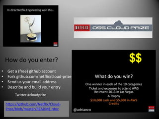 How do you enter?                                  $$
•    Get a (free) github account
•    Fork github.com/netflix/cloud-prize
•    Send us your email address
•    Describe and build your entry
         Twitter #cloudprize

    https://github.com/Netflix/Cloud-
    Prize/blob/master/README.rdoc          @adrianco
 