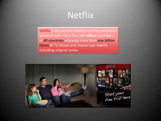 Netflix
Netflix is the world’s leading Internet television
network with more than 33 million members
in 40 countries enjoying more than one billion
hours of TV shows and movies per month,
including original series.
 