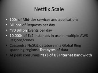 Netflix Scale
• 100s of Mid-tier services and applications
• Billions of Requests per day
• ~70 Billion Events per day
• 10,000s of Ec2 Instances in use in multiple AWS
  Regions/Zones
• Cassandra NoSQL database in a Global Ring
  spanning regions: Terabytes of data
• At peak consumes ~1/3 of US Internet Bandwidth
 