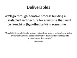 Deliverables
We’ll go through iterative process building a
scalable[1] architecture for a website that we’ll
be launching (hypothetically) in sometime.
“Scalability is the ability of a system, network, or process to handle a growing
amount of work in a capable manner or its ability to be enlarged to
accommodate that growth.”
- Wikipedia
3
 