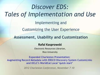 Discover EDS:
Tales of Implementation and Use
                      Implementing and
           Customizing the User Experience
     Assessment, Usability and Customization
                        Rafal Kasprowski
                     Electronic Resources Librarian,
                             Rice University

                Expanded Charleston Presentation:
Augmenting Record Metadata with EBSCO Discovery System CustomLinks
              and OCLC’s WorldCat Local "quick start"
             2012 Charleston Conference, November 7-10
 