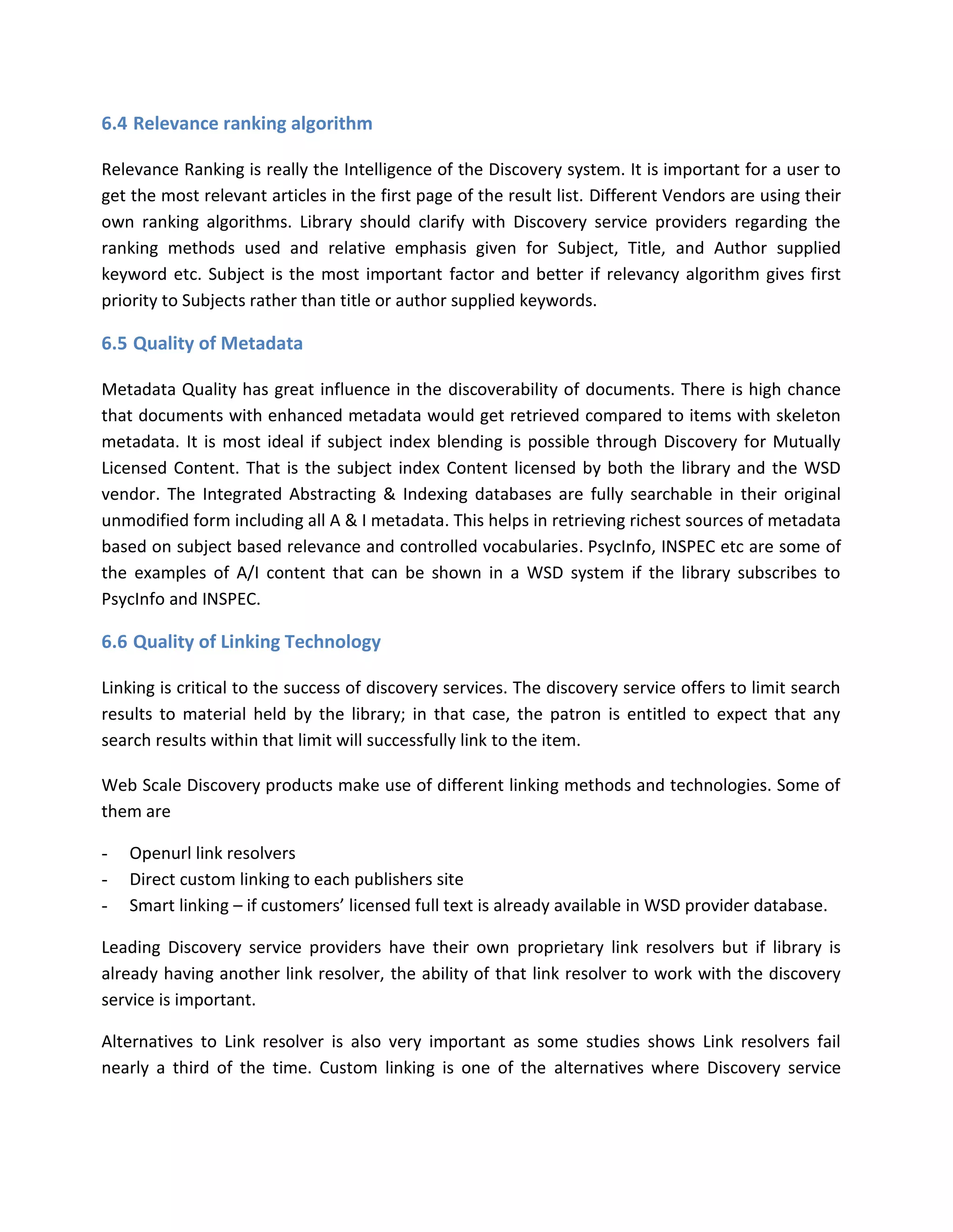 6.4 Relevance ranking algorithm Relevance Ranking is really the Intelligence of the Discovery system. It is important for a user to get the most relevant articles in the first page of the result list. Different Vendors are using their own ranking algorithms. Library should clarify with Discovery service providers regarding the ranking methods used and relative emphasis given for Subject, Title, and Author supplied keyword etc. Subject is the most important factor and better if relevancy algorithm gives first priority to Subjects rather than title or author supplied keywords. 
6.5 Quality of Metadata Metadata Quality has great influence in the discoverability of documents. There is high chance that documents with enhanced metadata would get retrieved compared to items with skeleton metadata. It is most ideal if subject index blending is possible through Discovery for Mutually Licensed Content. That is the subject index Content licensed by both the library and the WSD vendor. The Integrated Abstracting & Indexing databases are fully searchable in their original unmodified form including all A & I metadata. This helps in retrieving richest sources of metadata based on subject based relevance and controlled vocabularies. PsycInfo, INSPEC etc are some of the examples of A/I content that can be shown in a WSD system if the library subscribes to PsycInfo and INSPEC. 
6.6 Quality of Linking Technology Linking is critical to the success of discovery services. The discovery service offers to limit search results to material held by the library; in that case, the patron is entitled to expect that any search results within that limit will successfully link to the item. Web Scale Discovery products make use of different linking methods and technologies. Some of them are - Openurl link resolvers - Direct custom linking to each publishers site - Smart linking – if customers’ licensed full text is already available in WSD provider database. Leading Discovery service providers have their own proprietary link resolvers but if library is already having another link resolver, the ability of that link resolver to work with the discovery service is important. Alternatives to Link resolver is also very important as some studies shows Link resolvers fail nearly a third of the time. Custom linking is one of the alternatives where Discovery service  