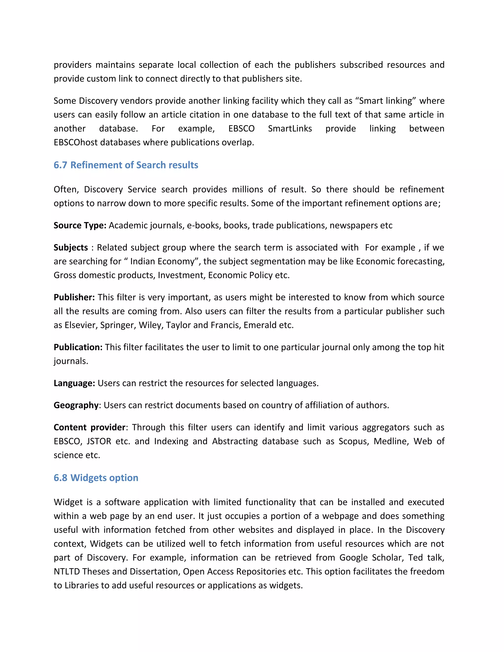 providers maintains separate local collection of each the publishers subscribed resources and provide custom link to connect directly to that publishers site. Some Discovery vendors provide another linking facility which they call as “Smart linking” where users can easily follow an article citation in one database to the full text of that same article in another database. For example, EBSCO SmartLinks provide linking between EBSCOhost databases where publications overlap. 
6.7 Refinement of Search results Often, Discovery Service search provides millions of result. So there should be refinement options to narrow down to more specific results. Some of the important refinement options are; Source Type: Academic journals, e-books, books, trade publications, newspapers etc Subjects : Related subject group where the search term is associated with For example , if we are searching for “ Indian Economy”, the subject segmentation may be like Economic forecasting, Gross domestic products, Investment, Economic Policy etc. Publisher: This filter is very important, as users might be interested to know from which source all the results are coming from. Also users can filter the results from a particular publisher such as Elsevier, Springer, Wiley, Taylor and Francis, Emerald etc. Publication: This filter facilitates the user to limit to one particular journal only among the top hit journals. Language: Users can restrict the resources for selected languages. Geography: Users can restrict documents based on country of affiliation of authors. Content provider: Through this filter users can identify and limit various aggregators such as EBSCO, JSTOR etc. and Indexing and Abstracting database such as Scopus, Medline, Web of science etc. 
6.8 Widgets option 
Widget is a software application with limited functionality that can be installed and executed within a web page by an end user. It just occupies a portion of a webpage and does something useful with information fetched from other websites and displayed in place. In the Discovery context, Widgets can be utilized well to fetch information from useful resources which are not part of Discovery. For example, information can be retrieved from Google Scholar, Ted talk, NTLTD Theses and Dissertation, Open Access Repositories etc. This option facilitates the freedom to Libraries to add useful resources or applications as widgets.  