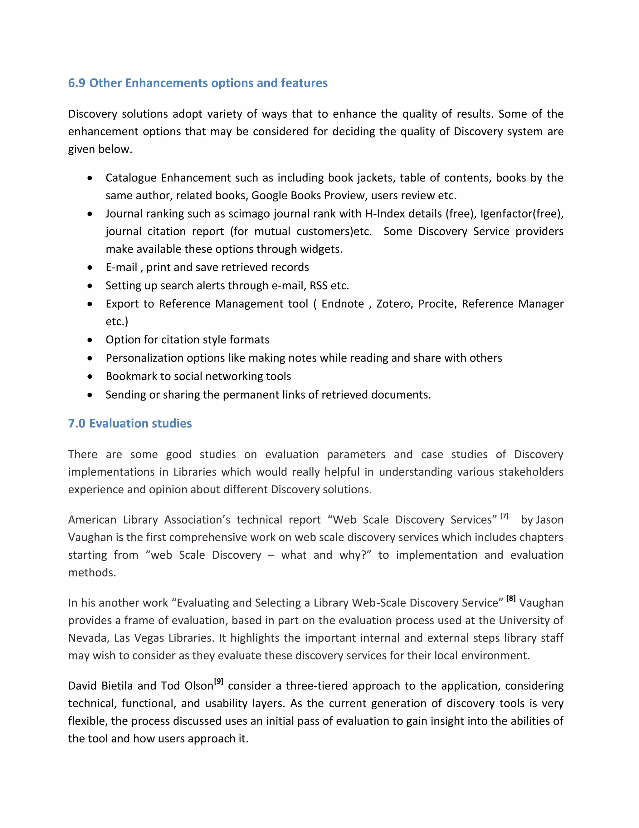 6.9 Other Enhancements options and features 
Discovery solutions adopt variety of ways that to enhance the quality of results. Some of the enhancement options that may be considered for deciding the quality of Discovery system are given below. 
 Catalogue Enhancement such as including book jackets, table of contents, books by the same author, related books, Google Books Proview, users review etc. 
 Journal ranking such as scimago journal rank with H-Index details (free), Igenfactor(free), journal citation report (for mutual customers)etc. Some Discovery Service providers make available these options through widgets. 
 E-mail , print and save retrieved records 
 Setting up search alerts through e-mail, RSS etc. 
 Export to Reference Management tool ( Endnote , Zotero, Procite, Reference Manager etc.) 
 Option for citation style formats 
 Personalization options like making notes while reading and share with others 
 Bookmark to social networking tools 
 Sending or sharing the permanent links of retrieved documents. 
7.0 Evaluation studies There are some good studies on evaluation parameters and case studies of Discovery implementations in Libraries which would really helpful in understanding various stakeholders experience and opinion about different Discovery solutions. American Library Association’s technical report “Web Scale Discovery Services” [7] by Jason Vaughan is the first comprehensive work on web scale discovery services which includes chapters starting from “web Scale Discovery – what and why?” to implementation and evaluation methods. In his another work “Evaluating and Selecting a Library Web-Scale Discovery Service” [8] Vaughan provides a frame of evaluation, based in part on the evaluation process used at the University of Nevada, Las Vegas Libraries. It highlights the important internal and external steps library staff may wish to consider as they evaluate these discovery services for their local environment. David Bietila and Tod Olson[9] consider a three-tiered approach to the application, considering technical, functional, and usability layers. As the current generation of discovery tools is very flexible, the process discussed uses an initial pass of evaluation to gain insight into the abilities of the tool and how users approach it.  