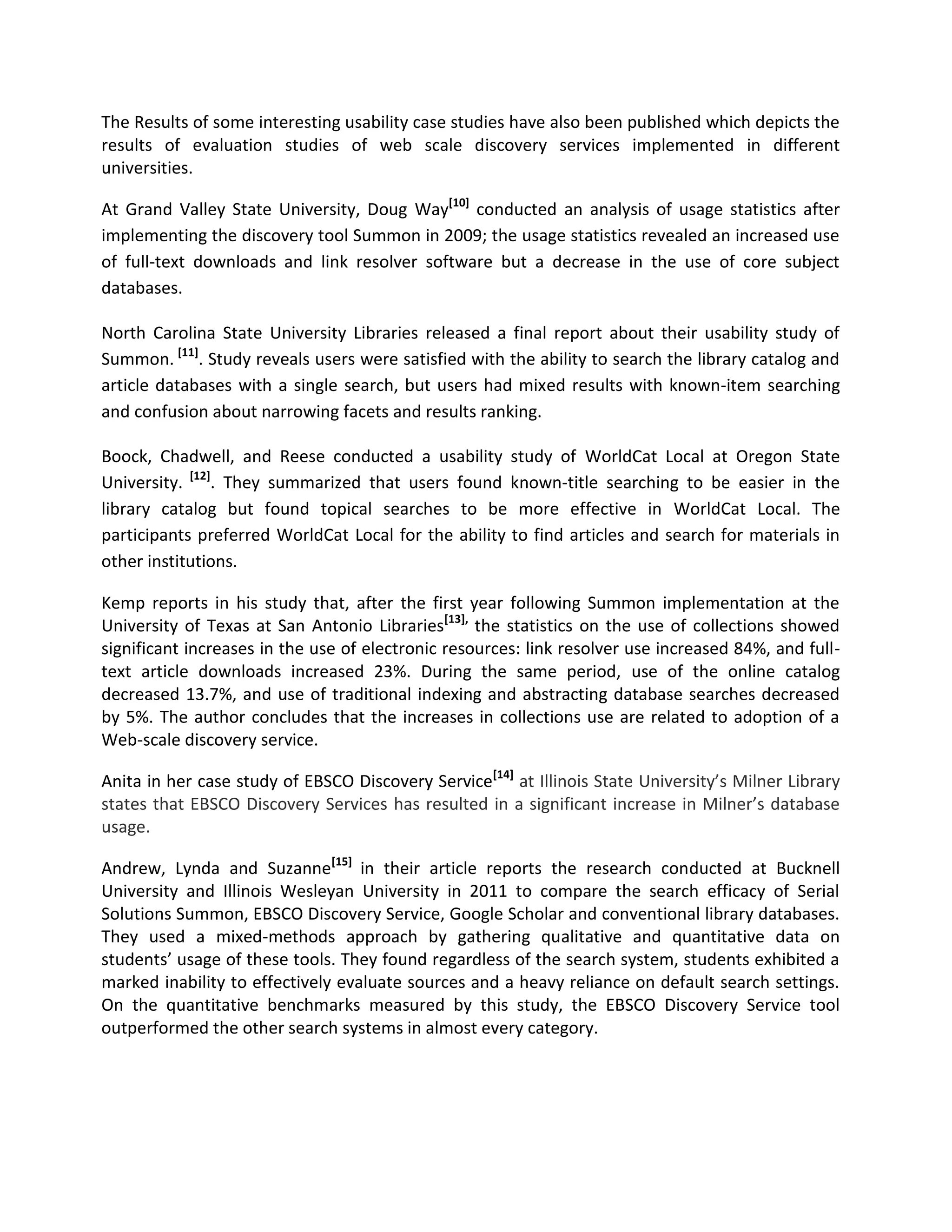 The Results of some interesting usability case studies have also been published which depicts the results of evaluation studies of web scale discovery services implemented in different universities. At Grand Valley State University, Doug Way[10] conducted an analysis of usage statistics after implementing the discovery tool Summon in 2009; the usage statistics revealed an increased use of full-text downloads and link resolver software but a decrease in the use of core subject databases. 
North Carolina State University Libraries released a final report about their usability study of Summon. [11]. Study reveals users were satisfied with the ability to search the library catalog and article databases with a single search, but users had mixed results with known-item searching and confusion about narrowing facets and results ranking. 
Boock, Chadwell, and Reese conducted a usability study of WorldCat Local at Oregon State University. [12]. They summarized that users found known-title searching to be easier in the library catalog but found topical searches to be more effective in WorldCat Local. The participants preferred WorldCat Local for the ability to find articles and search for materials in other institutions. 
Kemp reports in his study that, after the first year following Summon implementation at the University of Texas at San Antonio Libraries[13], the statistics on the use of collections showed significant increases in the use of electronic resources: link resolver use increased 84%, and full- text article downloads increased 23%. During the same period, use of the online catalog decreased 13.7%, and use of traditional indexing and abstracting database searches decreased by 5%. The author concludes that the increases in collections use are related to adoption of a Web-scale discovery service. Anita in her case study of EBSCO Discovery Service[14] at Illinois State University’s Milner Library states that EBSCO Discovery Services has resulted in a significant increase in Milner’s database usage. Andrew, Lynda and Suzanne[15] in their article reports the research conducted at Bucknell University and Illinois Wesleyan University in 2011 to compare the search efficacy of Serial Solutions Summon, EBSCO Discovery Service, Google Scholar and conventional library databases. They used a mixed-methods approach by gathering qualitative and quantitative data on students’ usage of these tools. They found regardless of the search system, students exhibited a marked inability to effectively evaluate sources and a heavy reliance on default search settings. On the quantitative benchmarks measured by this study, the EBSCO Discovery Service tool outperformed the other search systems in almost every category.  