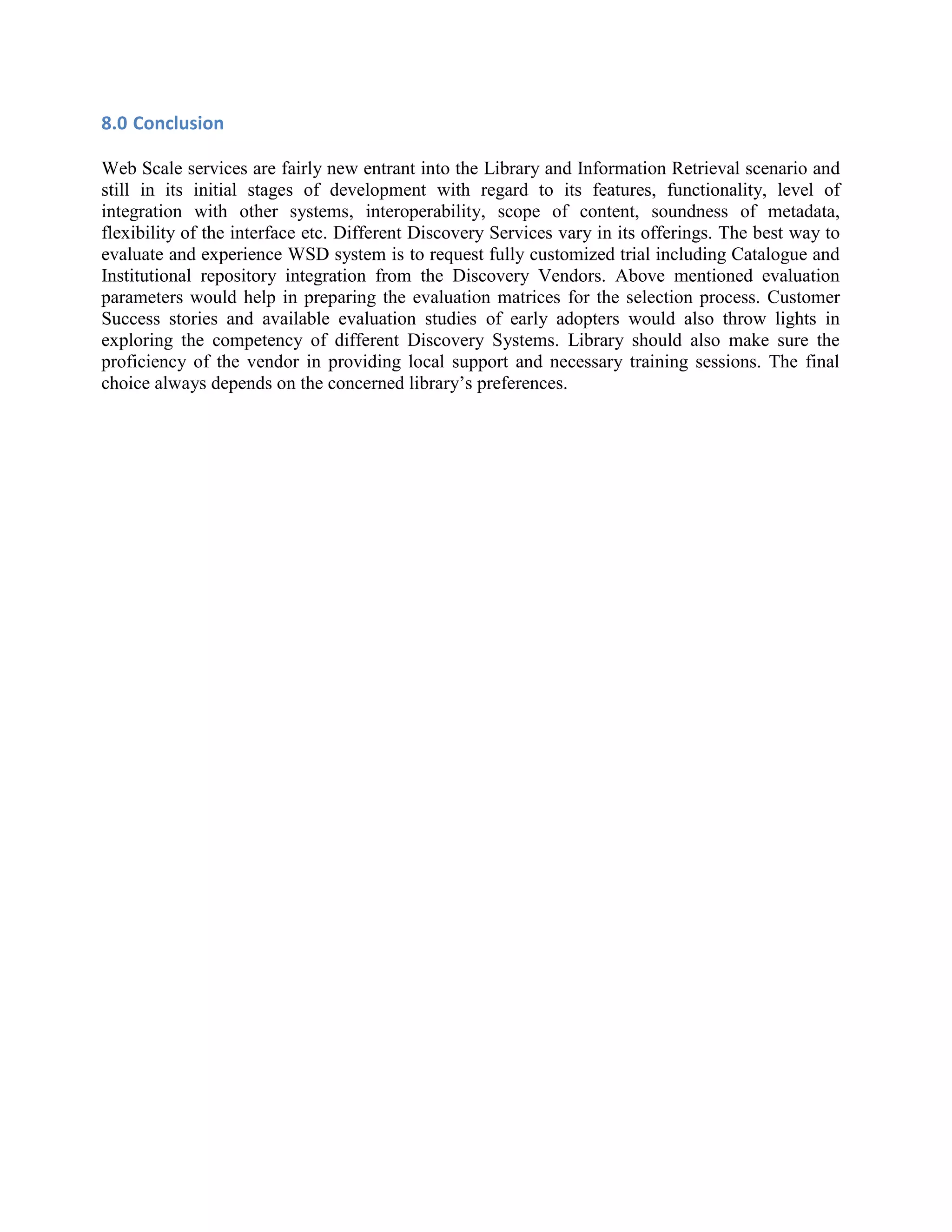 8.0 Conclusion Web Scale services are fairly new entrant into the Library and Information Retrieval scenario and still in its initial stages of development with regard to its features, functionality, level of integration with other systems, interoperability, scope of content, soundness of metadata, flexibility of the interface etc. Different Discovery Services vary in its offerings. The best way to evaluate and experience WSD system is to request fully customized trial including Catalogue and Institutional repository integration from the Discovery Vendors. Above mentioned evaluation parameters would help in preparing the evaluation matrices for the selection process. Customer Success stories and available evaluation studies of early adopters would also throw lights in exploring the competency of different Discovery Systems. Library should also make sure the proficiency of the vendor in providing local support and necessary training sessions. The final choice always depends on the concerned library’s preferences. 
 