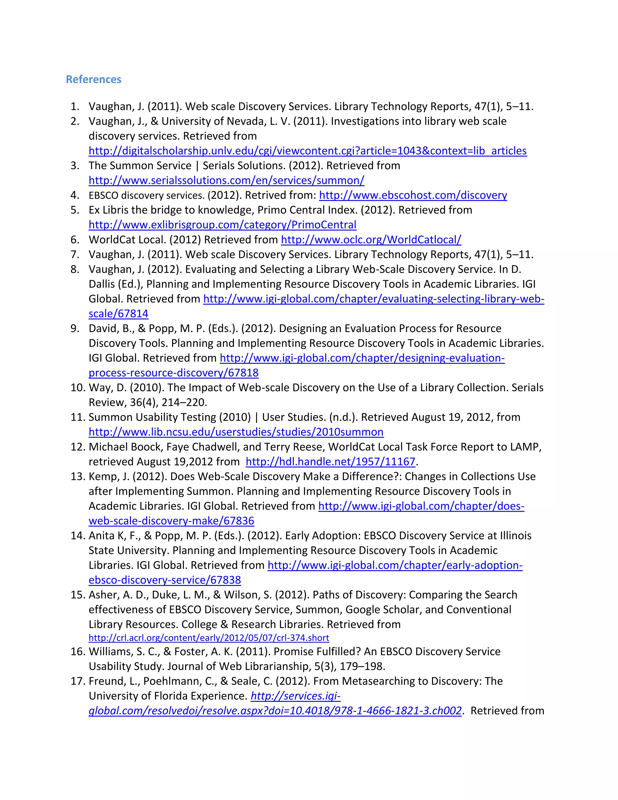 References 
1. Vaughan, J. (2011). Web scale Discovery Services. Library Technology Reports, 47(1), 5–11. 
2. Vaughan, J., & University of Nevada, L. V. (2011). Investigations into library web scale discovery services. Retrieved from http://digitalscholarship.unlv.edu/cgi/viewcontent.cgi?article=1043&context=lib_articles 
3. The Summon Service | Serials Solutions. (2012). Retrieved from http://www.serialssolutions.com/en/services/summon/ 4. EBSCO discovery services. (2012). Retrived from: http://www.ebscohost.com/discovery 
5. Ex Libris the bridge to knowledge, Primo Central Index. (2012). Retrieved from http://www.exlibrisgroup.com/category/PrimoCentral 
6. WorldCat Local. (2012) Retrieved from http://www.oclc.org/WorldCatlocal/ 
7. Vaughan, J. (2011). Web scale Discovery Services. Library Technology Reports, 47(1), 5–11. 
8. Vaughan, J. (2012). Evaluating and Selecting a Library Web-Scale Discovery Service. In D. Dallis (Ed.), Planning and Implementing Resource Discovery Tools in Academic Libraries. IGI Global. Retrieved from http://www.igi-global.com/chapter/evaluating-selecting-library-web- scale/67814 
9. David, B., & Popp, M. P. (Eds.). (2012). Designing an Evaluation Process for Resource Discovery Tools. Planning and Implementing Resource Discovery Tools in Academic Libraries. IGI Global. Retrieved from http://www.igi-global.com/chapter/designing-evaluation- process-resource-discovery/67818 
10. Way, D. (2010). The Impact of Web-scale Discovery on the Use of a Library Collection. Serials Review, 36(4), 214–220. 
11. Summon Usability Testing (2010) | User Studies. (n.d.). Retrieved August 19, 2012, from http://www.lib.ncsu.edu/userstudies/studies/2010summon 
12. Michael Boock, Faye Chadwell, and Terry Reese, WorldCat Local Task Force Report to LAMP, retrieved August 19,2012 from http://hdl.handle.net/1957/11167. 
13. Kemp, J. (2012). Does Web-Scale Discovery Make a Difference?: Changes in Collections Use after Implementing Summon. Planning and Implementing Resource Discovery Tools in Academic Libraries. IGI Global. Retrieved from http://www.igi-global.com/chapter/does- web-scale-discovery-make/67836 
14. Anita K, F., & Popp, M. P. (Eds.). (2012). Early Adoption: EBSCO Discovery Service at Illinois State University. Planning and Implementing Resource Discovery Tools in Academic Libraries. IGI Global. Retrieved from http://www.igi-global.com/chapter/early-adoption- ebsco-discovery-service/67838 
15. Asher, A. D., Duke, L. M., & Wilson, S. (2012). Paths of Discovery: Comparing the Search effectiveness of EBSCO Discovery Service, Summon, Google Scholar, and Conventional Library Resources. College & Research Libraries. Retrieved from http://crl.acrl.org/content/early/2012/05/07/crl-374.short 
16. Williams, S. C., & Foster, A. K. (2011). Promise Fulfilled? An EBSCO Discovery Service Usability Study. Journal of Web Librarianship, 5(3), 179–198. 
17. Freund, L., Poehlmann, C., & Seale, C. (2012). From Metasearching to Discovery: The University of Florida Experience. http://services.igi- global.com/resolvedoi/resolve.aspx?doi=10.4018/978-1-4666-1821-3.ch002. Retrieved from  