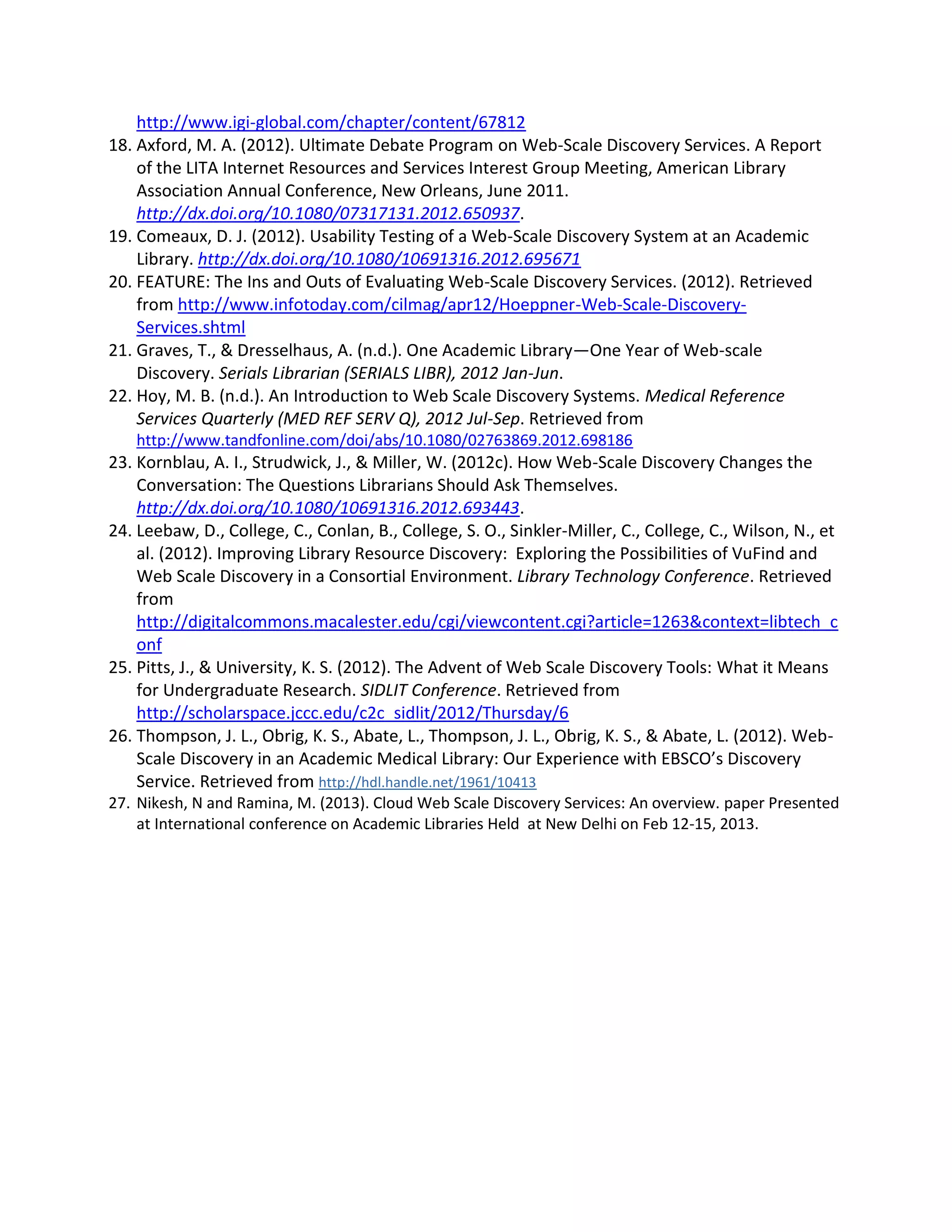http://www.igi-global.com/chapter/content/67812 
18. Axford, M. A. (2012). Ultimate Debate Program on Web-Scale Discovery Services. A Report of the LITA Internet Resources and Services Interest Group Meeting, American Library Association Annual Conference, New Orleans, June 2011. http://dx.doi.org/10.1080/07317131.2012.650937. 
19. Comeaux, D. J. (2012). Usability Testing of a Web-Scale Discovery System at an Academic Library. http://dx.doi.org/10.1080/10691316.2012.695671 
20. FEATURE: The Ins and Outs of Evaluating Web-Scale Discovery Services. (2012). Retrieved from http://www.infotoday.com/cilmag/apr12/Hoeppner-Web-Scale-Discovery- Services.shtml 
21. Graves, T., & Dresselhaus, A. (n.d.). One Academic Library—One Year of Web-scale Discovery. Serials Librarian (SERIALS LIBR), 2012 Jan-Jun. 
22. Hoy, M. B. (n.d.). An Introduction to Web Scale Discovery Systems. Medical Reference Services Quarterly (MED REF SERV Q), 2012 Jul-Sep. Retrieved from http://www.tandfonline.com/doi/abs/10.1080/02763869.2012.698186 
23. Kornblau, A. I., Strudwick, J., & Miller, W. (2012c). How Web-Scale Discovery Changes the Conversation: The Questions Librarians Should Ask Themselves. http://dx.doi.org/10.1080/10691316.2012.693443. 
24. Leebaw, D., College, C., Conlan, B., College, S. O., Sinkler-Miller, C., College, C., Wilson, N., et al. (2012). Improving Library Resource Discovery: Exploring the Possibilities of VuFind and Web Scale Discovery in a Consortial Environment. Library Technology Conference. Retrieved from http://digitalcommons.macalester.edu/cgi/viewcontent.cgi?article=1263&context=libtech_conf 
25. Pitts, J., & University, K. S. (2012). The Advent of Web Scale Discovery Tools: What it Means for Undergraduate Research. SIDLIT Conference. Retrieved from http://scholarspace.jccc.edu/c2c_sidlit/2012/Thursday/6 
26. Thompson, J. L., Obrig, K. S., Abate, L., Thompson, J. L., Obrig, K. S., & Abate, L. (2012). Web- Scale Discovery in an Academic Medical Library: Our Experience with EBSCO’s Discovery Service. Retrieved from http://hdl.handle.net/1961/10413 
27. Nikesh, N and Ramina, M. (2013). Cloud Web Scale Discovery Services: An overview. paper Presented at International conference on Academic Libraries Held at New Delhi on Feb 12-15, 2013. 