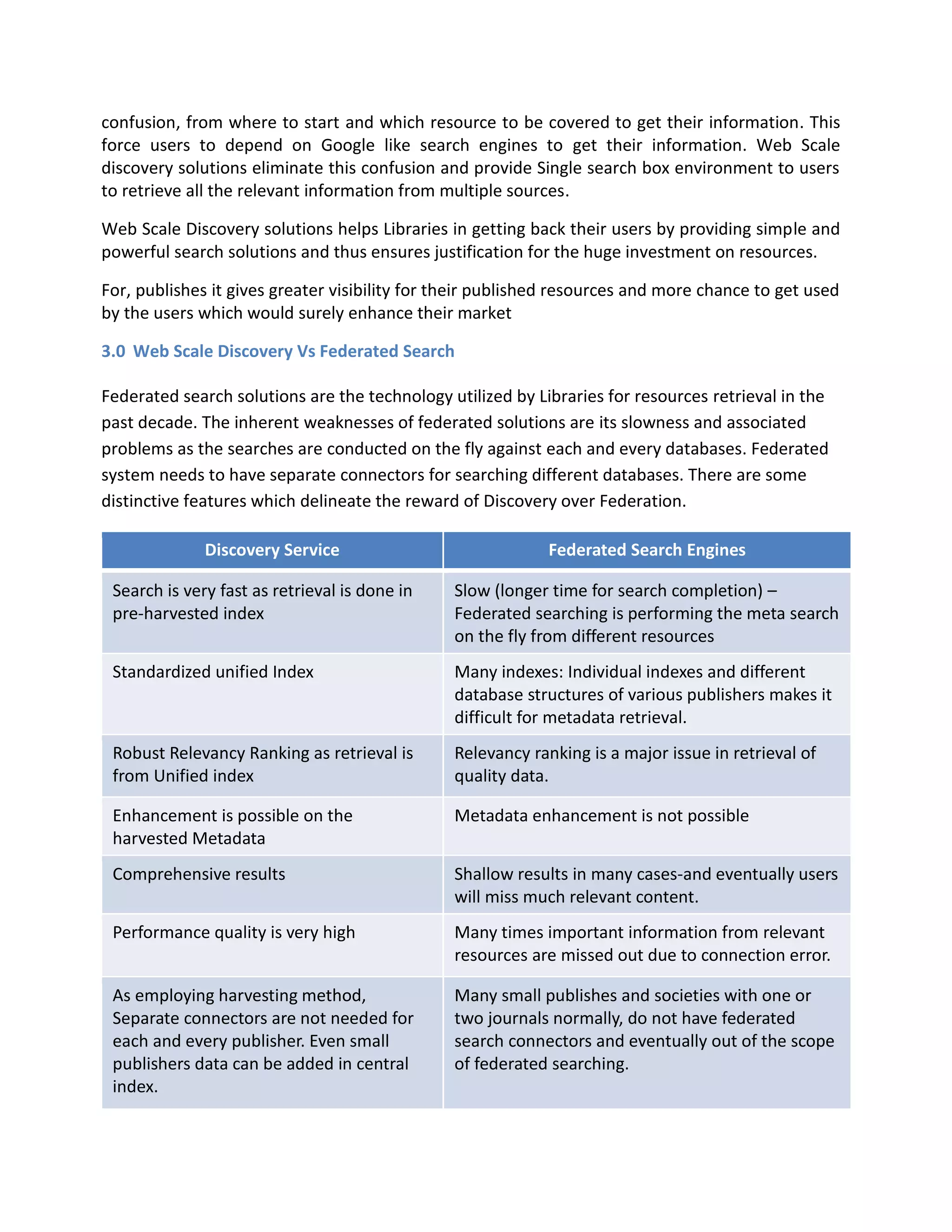 confusion, from where to start and which resource to be covered to get their information. This force users to depend on Google like search engines to get their information. Web Scale discovery solutions eliminate this confusion and provide Single search box environment to users to retrieve all the relevant information from multiple sources. Web Scale Discovery solutions helps Libraries in getting back their users by providing simple and powerful search solutions and thus ensures justification for the huge investment on resources. For, publishes it gives greater visibility for their published resources and more chance to get used by the users which would surely enhance their market 
3.0 Web Scale Discovery Vs Federated Search Federated search solutions are the technology utilized by Libraries for resources retrieval in the past decade. The inherent weaknesses of federated solutions are its slowness and associated problems as the searches are conducted on the fly against each and every databases. Federated system needs to have separate connectors for searching different databases. There are some distinctive features which delineate the reward of Discovery over Federation. Discovery Service Federated Search Engines Search is very fast as retrieval is done in pre-harvested index Slow (longer time for search completion) – Federated searching is performing the meta search on the fly from different resources Standardized unified Index Many indexes: Individual indexes and different database structures of various publishers makes it difficult for metadata retrieval. Robust Relevancy Ranking as retrieval is from Unified index Relevancy ranking is a major issue in retrieval of quality data. Enhancement is possible on the harvested Metadata Metadata enhancement is not possible Comprehensive results Shallow results in many cases-and eventually users will miss much relevant content. Performance quality is very high Many times important information from relevant resources are missed out due to connection error. As employing harvesting method, Separate connectors are not needed for each and every publisher. Even small publishers data can be added in central index. Many small publishes and societies with one or two journals normally, do not have federated search connectors and eventually out of the scope of federated searching.  