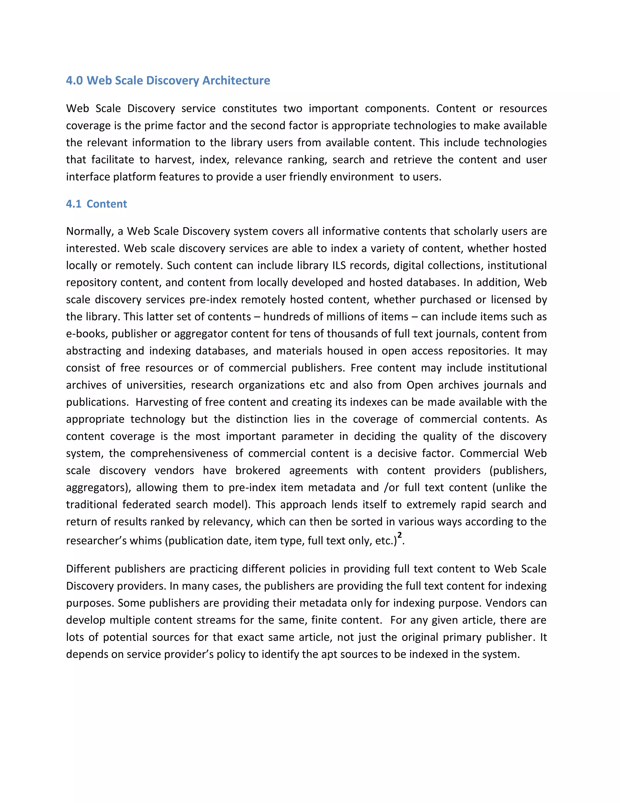 4.0 Web Scale Discovery Architecture Web Scale Discovery service constitutes two important components. Content or resources coverage is the prime factor and the second factor is appropriate technologies to make available the relevant information to the library users from available content. This include technologies that facilitate to harvest, index, relevance ranking, search and retrieve the content and user interface platform features to provide a user friendly environment to users. 
4.1 Content Normally, a Web Scale Discovery system covers all informative contents that scholarly users are interested. Web scale discovery services are able to index a variety of content, whether hosted locally or remotely. Such content can include library ILS records, digital collections, institutional repository content, and content from locally developed and hosted databases. In addition, Web scale discovery services pre-index remotely hosted content, whether purchased or licensed by the library. This latter set of contents – hundreds of millions of items – can include items such as e-books, publisher or aggregator content for tens of thousands of full text journals, content from abstracting and indexing databases, and materials housed in open access repositories. It may consist of free resources or of commercial publishers. Free content may include institutional archives of universities, research organizations etc and also from Open archives journals and publications. Harvesting of free content and creating its indexes can be made available with the appropriate technology but the distinction lies in the coverage of commercial contents. As content coverage is the most important parameter in deciding the quality of the discovery system, the comprehensiveness of commercial content is a decisive factor. Commercial Web scale discovery vendors have brokered agreements with content providers (publishers, aggregators), allowing them to pre-index item metadata and /or full text content (unlike the traditional federated search model). This approach lends itself to extremely rapid search and return of results ranked by relevancy, which can then be sorted in various ways according to the researcher’s whims (publication date, item type, full text only, etc.)2. Different publishers are practicing different policies in providing full text content to Web Scale Discovery providers. In many cases, the publishers are providing the full text content for indexing purposes. Some publishers are providing their metadata only for indexing purpose. Vendors can develop multiple content streams for the same, finite content. For any given article, there are lots of potential sources for that exact same article, not just the original primary publisher. It depends on service provider’s policy to identify the apt sources to be indexed in the system.  