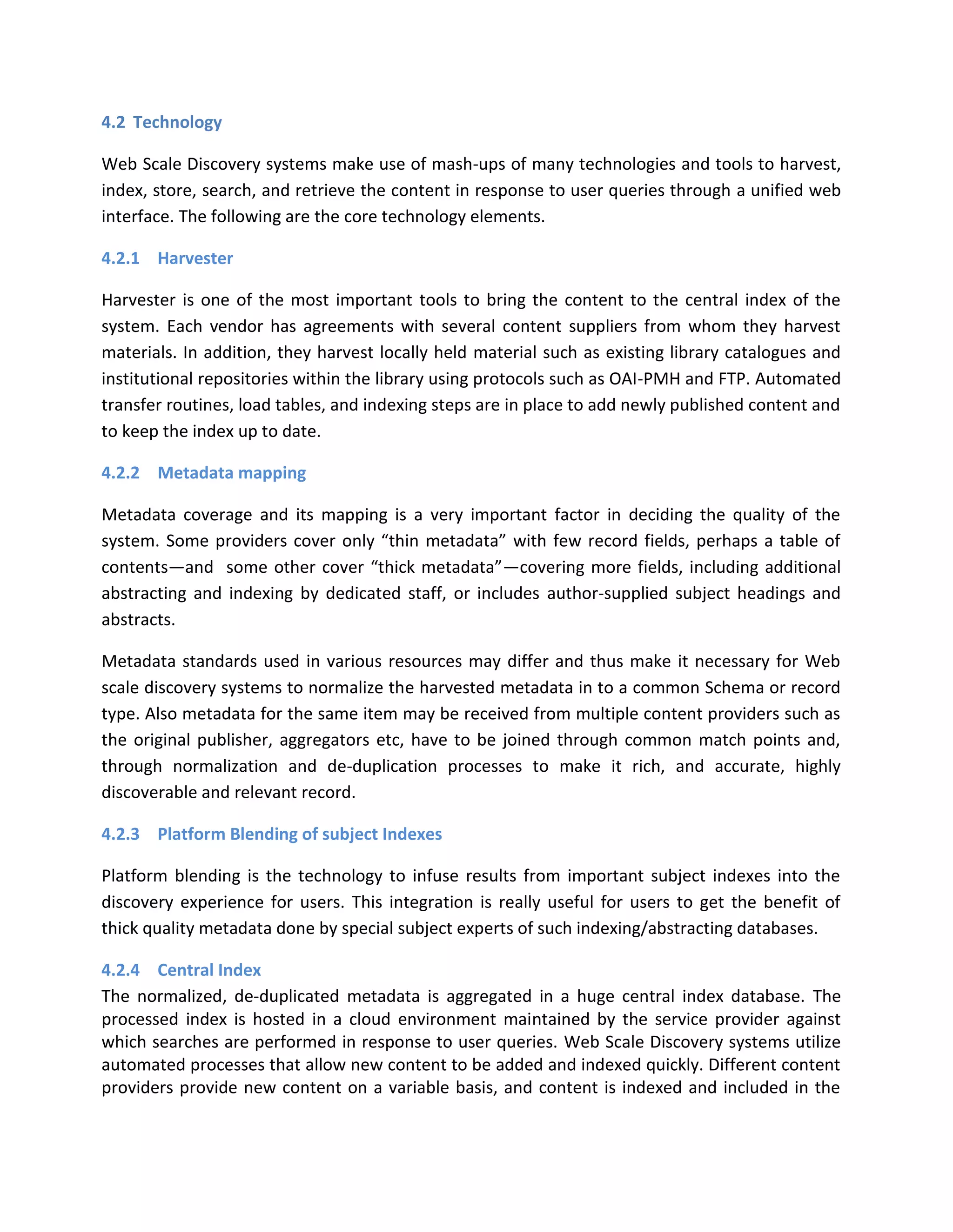 4.2 Technology Web Scale Discovery systems make use of mash-ups of many technologies and tools to harvest, index, store, search, and retrieve the content in response to user queries through a unified web interface. The following are the core technology elements. 4.2.1 Harvester Harvester is one of the most important tools to bring the content to the central index of the system. Each vendor has agreements with several content suppliers from whom they harvest materials. In addition, they harvest locally held material such as existing library catalogues and institutional repositories within the library using protocols such as OAI-PMH and FTP. Automated transfer routines, load tables, and indexing steps are in place to add newly published content and to keep the index up to date. 4.2.2 Metadata mapping Metadata coverage and its mapping is a very important factor in deciding the quality of the system. Some providers cover only “thin metadata” with few record fields, perhaps a table of contents—and some other cover “thick metadata”—covering more fields, including additional abstracting and indexing by dedicated staff, or includes author-supplied subject headings and abstracts. Metadata standards used in various resources may differ and thus make it necessary for Web scale discovery systems to normalize the harvested metadata in to a common Schema or record type. Also metadata for the same item may be received from multiple content providers such as the original publisher, aggregators etc, have to be joined through common match points and, through normalization and de-duplication processes to make it rich, and accurate, highly discoverable and relevant record. 4.2.3 Platform Blending of subject Indexes Platform blending is the technology to infuse results from important subject indexes into the discovery experience for users. This integration is really useful for users to get the benefit of thick quality metadata done by special subject experts of such indexing/abstracting databases. 4.2.4 Central Index The normalized, de-duplicated metadata is aggregated in a huge central index database. The processed index is hosted in a cloud environment maintained by the service provider against which searches are performed in response to user queries. Web Scale Discovery systems utilize automated processes that allow new content to be added and indexed quickly. Different content providers provide new content on a variable basis, and content is indexed and included in the  