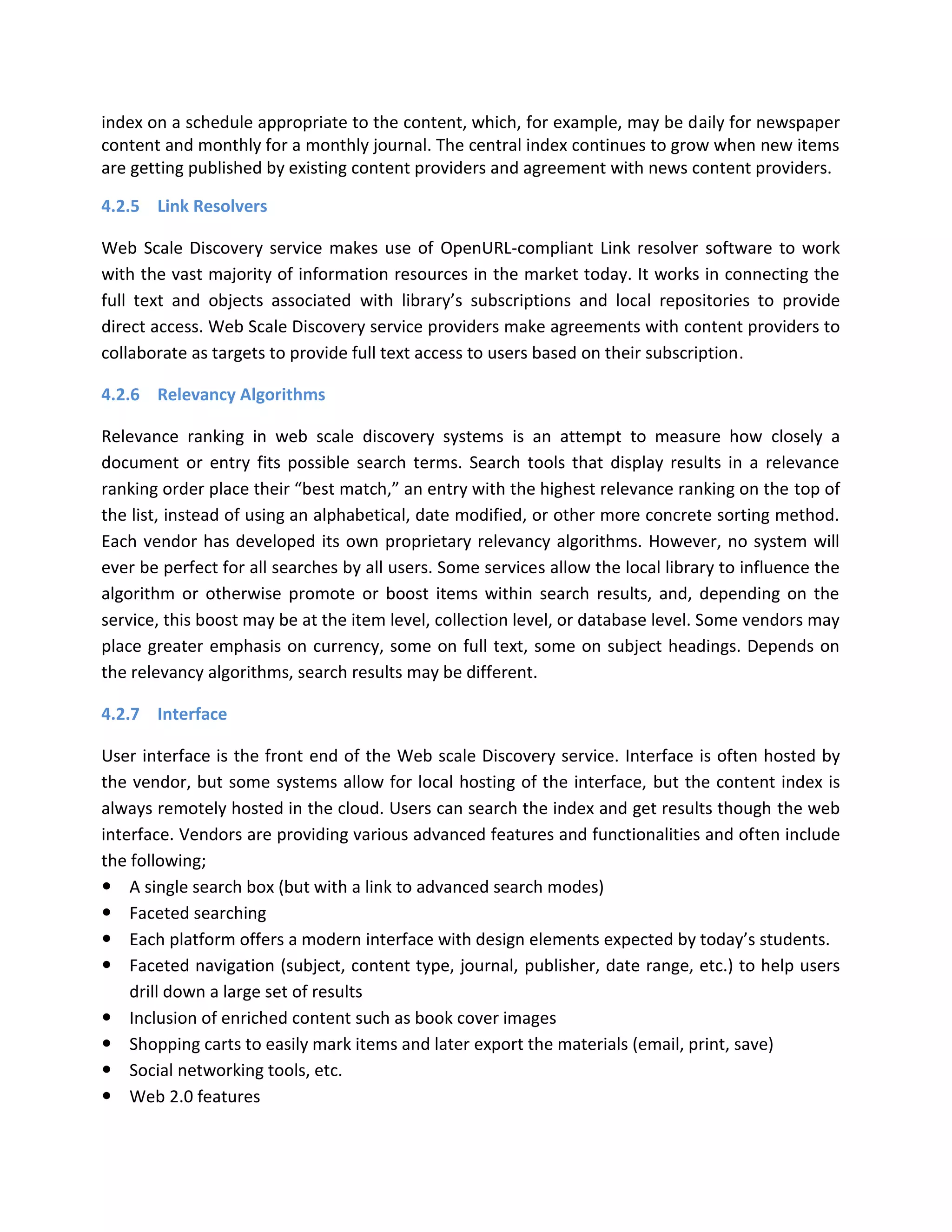 index on a schedule appropriate to the content, which, for example, may be daily for newspaper content and monthly for a monthly journal. The central index continues to grow when new items are getting published by existing content providers and agreement with news content providers. 4.2.5 Link Resolvers Web Scale Discovery service makes use of OpenURL-compliant Link resolver software to work with the vast majority of information resources in the market today. It works in connecting the full text and objects associated with library’s subscriptions and local repositories to provide direct access. Web Scale Discovery service providers make agreements with content providers to collaborate as targets to provide full text access to users based on their subscription. 4.2.6 Relevancy Algorithms Relevance ranking in web scale discovery systems is an attempt to measure how closely a document or entry fits possible search terms. Search tools that display results in a relevance ranking order place their “best match,” an entry with the highest relevance ranking on the top of the list, instead of using an alphabetical, date modified, or other more concrete sorting method. Each vendor has developed its own proprietary relevancy algorithms. However, no system will ever be perfect for all searches by all users. Some services allow the local library to influence the algorithm or otherwise promote or boost items within search results, and, depending on the service, this boost may be at the item level, collection level, or database level. Some vendors may place greater emphasis on currency, some on full text, some on subject headings. Depends on the relevancy algorithms, search results may be different. 4.2.7 Interface User interface is the front end of the Web scale Discovery service. Interface is often hosted by the vendor, but some systems allow for local hosting of the interface, but the content index is always remotely hosted in the cloud. Users can search the index and get results though the web interface. Vendors are providing various advanced features and functionalities and often include the following;  A single search box (but with a link to advanced search modes)  Faceted searching  Each platform offers a modern interface with design elements expected by today’s students.  Faceted navigation (subject, content type, journal, publisher, date range, etc.) to help users drill down a large set of results  Inclusion of enriched content such as book cover images  Shopping carts to easily mark items and later export the materials (email, print, save)  Social networking tools, etc.  Web 2.0 features  