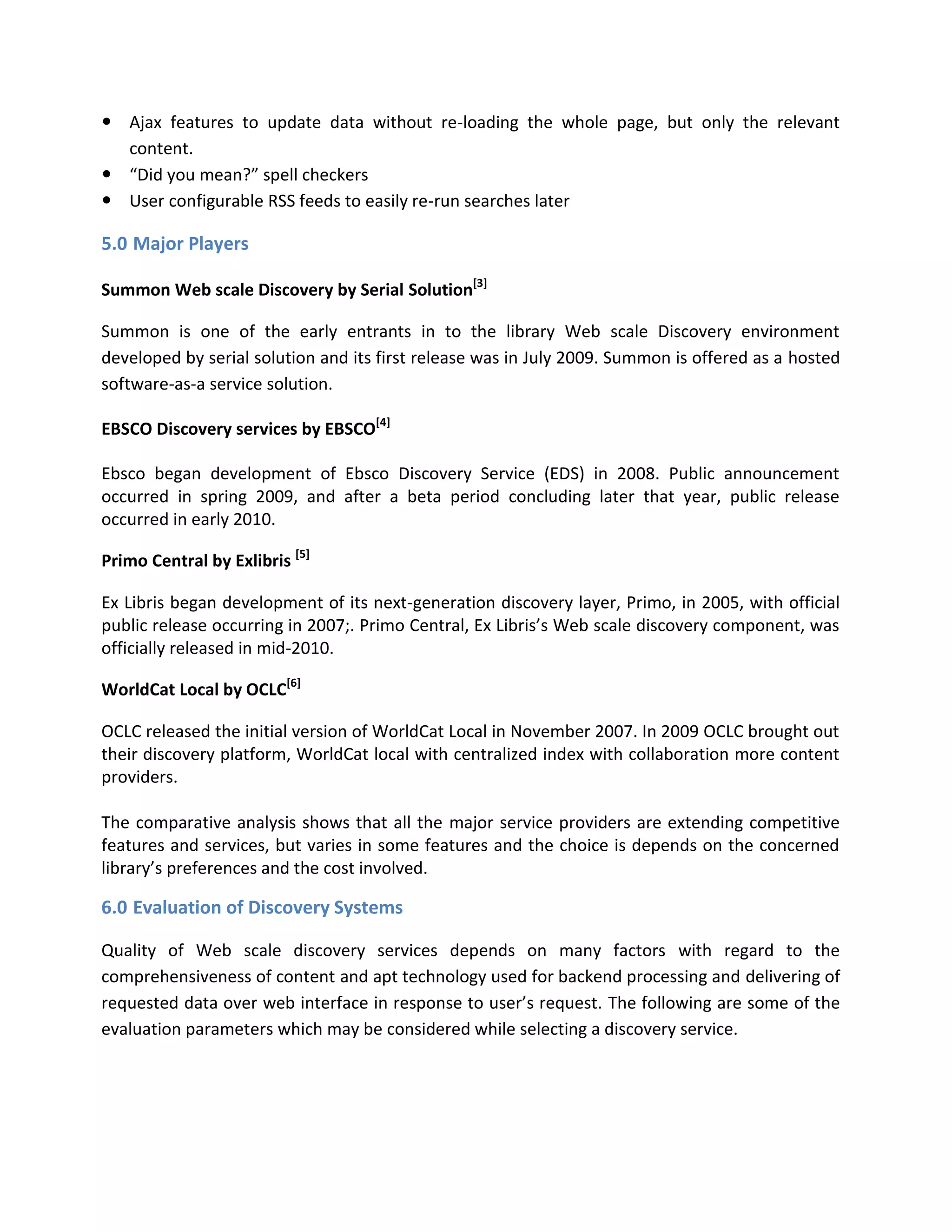  Ajax features to update data without re-loading the whole page, but only the relevant content.  “Did you mean?” spell checkers  User configurable RSS feeds to easily re-run searches later 
5.0 Major Players Summon Web scale Discovery by Serial Solution[3] Summon is one of the early entrants in to the library Web scale Discovery environment developed by serial solution and its first release was in July 2009. Summon is offered as a hosted software-as-a service solution. EBSCO Discovery services by EBSCO[4] Ebsco began development of Ebsco Discovery Service (EDS) in 2008. Public announcement occurred in spring 2009, and after a beta period concluding later that year, public release occurred in early 2010. Primo Central by Exlibris [5] Ex Libris began development of its next-generation discovery layer, Primo, in 2005, with official public release occurring in 2007;. Primo Central, Ex Libris’s Web scale discovery component, was officially released in mid-2010. WorldCat Local by OCLC[6] OCLC released the initial version of WorldCat Local in November 2007. In 2009 OCLC brought out their discovery platform, WorldCat local with centralized index with collaboration more content providers. 
The comparative analysis shows that all the major service providers are extending competitive features and services, but varies in some features and the choice is depends on the concerned library’s preferences and the cost involved. 
6.0 Evaluation of Discovery Systems Quality of Web scale discovery services depends on many factors with regard to the comprehensiveness of content and apt technology used for backend processing and delivering of requested data over web interface in response to user’s request. The following are some of the evaluation parameters which may be considered while selecting a discovery service.  
