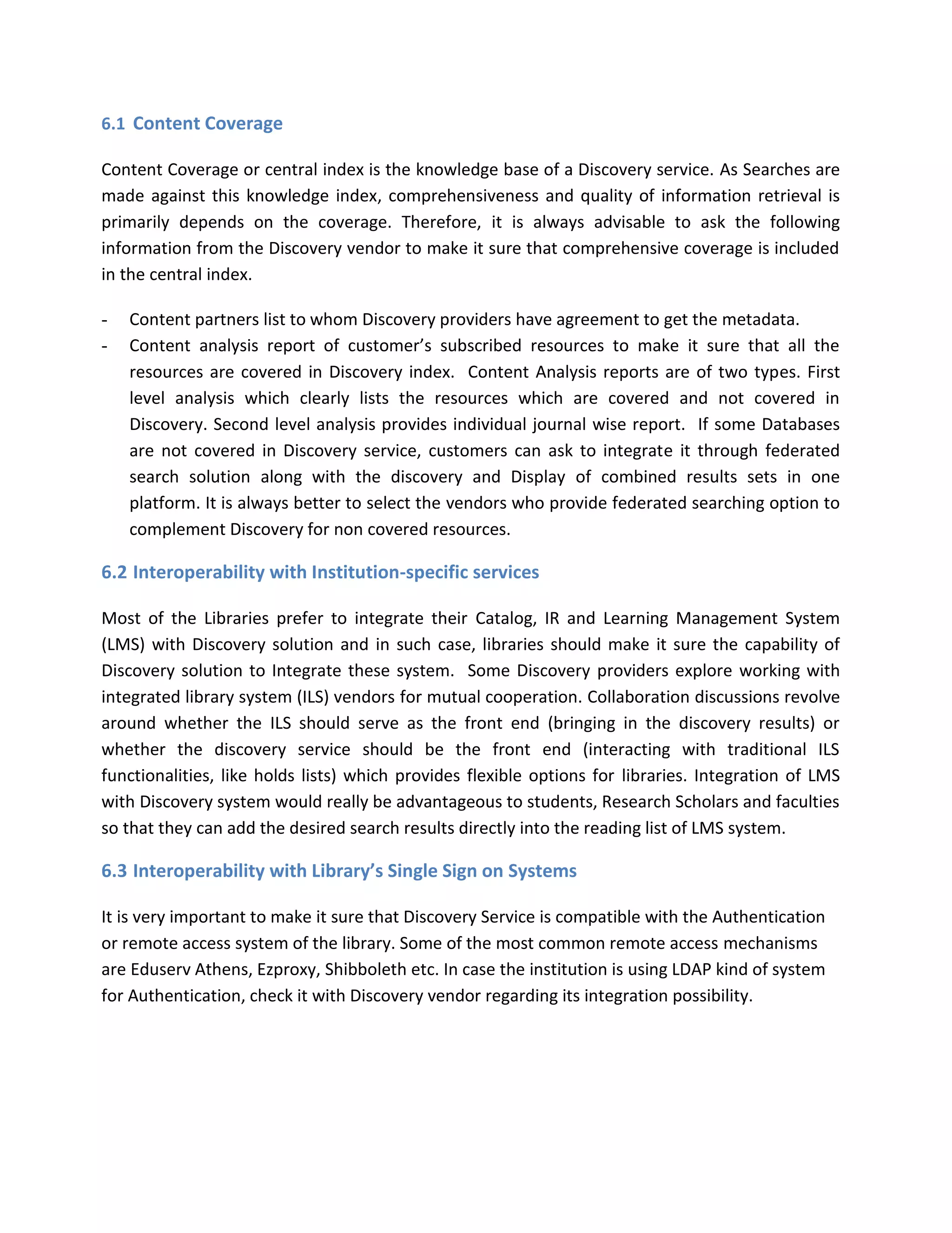 6.1 Content Coverage Content Coverage or central index is the knowledge base of a Discovery service. As Searches are made against this knowledge index, comprehensiveness and quality of information retrieval is primarily depends on the coverage. Therefore, it is always advisable to ask the following information from the Discovery vendor to make it sure that comprehensive coverage is included in the central index. - Content partners list to whom Discovery providers have agreement to get the metadata. - Content analysis report of customer’s subscribed resources to make it sure that all the resources are covered in Discovery index. Content Analysis reports are of two types. First level analysis which clearly lists the resources which are covered and not covered in Discovery. Second level analysis provides individual journal wise report. If some Databases are not covered in Discovery service, customers can ask to integrate it through federated search solution along with the discovery and Display of combined results sets in one platform. It is always better to select the vendors who provide federated searching option to complement Discovery for non covered resources. 
6.2 Interoperability with Institution-specific services Most of the Libraries prefer to integrate their Catalog, IR and Learning Management System (LMS) with Discovery solution and in such case, libraries should make it sure the capability of Discovery solution to Integrate these system. Some Discovery providers explore working with integrated library system (ILS) vendors for mutual cooperation. Collaboration discussions revolve around whether the ILS should serve as the front end (bringing in the discovery results) or whether the discovery service should be the front end (interacting with traditional ILS functionalities, like holds lists) which provides flexible options for libraries. Integration of LMS with Discovery system would really be advantageous to students, Research Scholars and faculties so that they can add the desired search results directly into the reading list of LMS system. 
6.3 Interoperability with Library’s Single Sign on Systems It is very important to make it sure that Discovery Service is compatible with the Authentication or remote access system of the library. Some of the most common remote access mechanisms are Eduserv Athens, Ezproxy, Shibboleth etc. In case the institution is using LDAP kind of system for Authentication, check it with Discovery vendor regarding its integration possibility.  