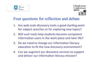 Four questions for reflection and debate
1.  Are web scale discovery tools a good starDng point 
    for subject searches or for exploring new topics? 
2.  Will such tools help students become competent 
    informaDon users in the work place and later life? 
3.  Do we need to change our informaDon literacy 
    educaDon to ﬁt the new discovery environment? 
4.  Can we augment our discovery services to support 
    and deliver our informaDon literacy mission? 
 