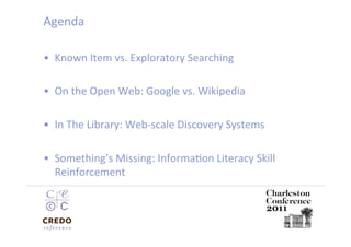 Agenda 

•  Known Item vs. Exploratory Searching 

•  On the Open Web: Google vs. Wikipedia 

•  In The Library: Web‐scale Discovery Systems  

•  Something’s Missing: InformaDon Literacy Skill 
   Reinforcement  
 