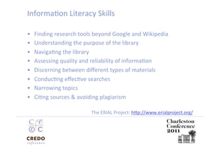 InformaDon Literacy Skills 

•    Finding research tools beyond Google and Wikipedia 
•    Understanding the purpose of the library  
•    NavigaDng the library  
•    Assessing quality and reliability of informaDon 
•    Discerning between diﬀerent types of materials 
•    ConducDng eﬀecDve searches 
•    Narrowing topics 
•    CiDng sources & avoiding plagiarism 

                          The ERIAL Project: hip://www.erialproject.org/
                                                                        
 