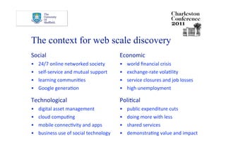 The context for web scale discovery
Social                                    Economic 
•    24/7 online networked society        •    world ﬁnancial crisis 
•    self‐service and mutual support      •    exchange‐rate volaDlity 
•    learning communiDes                  •    service closures and job losses 
•    Google generaDon                     •    high unemployment 

Technological                             PoliDcal 
•    digital asset management             •    public expenditure cuts 
•    cloud compuDng                       •    doing more with less 
•    mobile connecDvity and apps          •    shared services 
•    business use of social technology    •    demonstraDng value and impact 
 