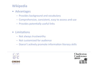 Wikipedia 
•  Advantages 
   –  Provides background and vocabulary 
   –  Comprehensive, consistent, easy to access and use 
   –  Provides potenDally useful links 


•  LimitaDons 
   –  Not always trustworthy 
   –  Not customized for audience 
   –  Doesn’t acDvely promote informaDon literacy skills 
 
