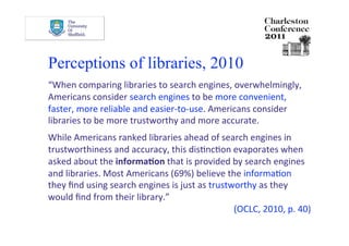 Perceptions of libraries, 2010
“When comparing libraries to search engines, overwhelmingly, 
Americans consider search engines to be more convenient, 
faster, more reliable and easier‐to‐use. Americans consider 
libraries to be more trustworthy and more accurate. 
While Americans ranked libraries ahead of search engines in 
trustworthiness and accuracy, this disDncDon evaporates when 
asked about the informa(on that is provided by search engines 
and libraries. Most Americans (69%) believe the informaDon 
they ﬁnd using search engines is just as trustworthy as they 
would ﬁnd from their library.” 
                                               (OCLC, 2010, p. 40) 
 