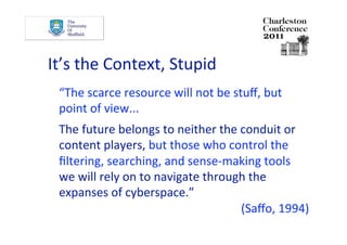 It’s the Context, Stupid 
  “The scarce resource will not be stuﬀ, but 
  point of view... 
  The future belongs to neither the conduit or 
  content players, but those who control the 
  ﬁltering, searching, and sense‐making tools 
  we will rely on to navigate through the 
  expanses of cyberspace.” 
                                    (Saﬀo, 1994) 
 