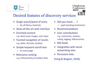 Desired features of discovery services
•  Single search/point of entry          •  Did you mean . . .? 
   −  for all library materials             −  spell‐checking mechanism 
•  State‐of‐the‐art web interface        •  RecommendaDons  
•  Enriched content                      •  User contribuDons 
   e.g. book cover images, user input       e.g. summaries, reviews,   
•  Faceted navigaDon of results             raDng, tagging, folksonomies 
   e.g. dates, formats, locaDon          •  RSS feeds 
•  Simple keyword search box             •  IntegraDon with social 
   −  on every page                         networking sites 
•  Relevancy ranking                     •  Persistent links  
   e.g. inﬂuenced by circulaDon data     (Yang & Wagner, 2010) 
 