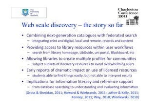 Web scale discovery – the story so far
•  Combining next‐generaDon catalogues with federated search 
  −  integraDng print and digital, local and remote, records and content 
•  Providing access to library resources within user workﬂows 
  −  search from library homepage, LibGuide, uni portal, Blackboard, etc 
•  Allowing libraries to create mulDple proﬁles for communiDes 
  −  subject subsets of discovery resources to avoid overwhelming users 
•  Early reports of dramaDc impact on use of licensed resources 
  −  students able to ﬁnd things easily, but not able to interpret results 
•  ImplicaDons for informaDon literacy and reference support 
  −  from database searching to understanding and evaluaDng informaDon 
  (Gross & Sheridan, 2011; Howard & Wiebrands, 2011; Luther & Kelly, 2011; 
                              Kenney, 2011; Way, 2010; Wisniewski, 2010) 
 