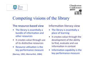 Competing visions of the library
The resource‐based view             InformaDon literacy view  
•  The library is essenDally a      •  The library is essenDally a 
   bundle of informaDon and            place of learning 
   other resources                  •  It creates value through the 
•  It creates value through use        development of the ability 
   of its disDncDve resources          to ﬁnd, evaluate and use 
•  Resource uDlisaDon is the           informaDon in context 
   key performance measure          •  InformaDon capability is the 
(Barney, 1991; Wernerfelt, 1984)       key performance measure 
 