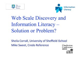 Web Scale Discovery and
Information Literacy –
Solution or Problem?
Sheila Corrall, University of Sheﬃeld iSchool 
Mike Sweet, Credo Reference 
 