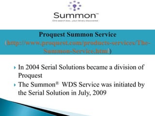  In 2004 Serial Solutions became a division of
Proquest
 The Summon® WDS Service was initiated by
the Serial Solution in July, 2009
 