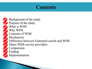 Background of the study
Purpose of the study
What is WDS
Why WDS
Contents of WDS
Mechanism
Difference between Federated search and WDS
Major WDS service providers
Comparison
Finding
Implementation
 