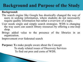 Background:
The search engine like Google has drastically changed the way of
users in seeking information, where students do not necessarily
require quality information but rather a overview of a topic.
User needs single and simple search strategies. WDS is changing
the way users can search library resources by offering a one-stop
shop.
Brings added value to the presence of the libraries in an
organization.
Improvement over federated search
Purpose: To make people aware about the Concept
To study related issues of Discovery Services
To find out pros and corns of WDS.
 