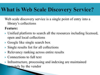 Web scale discovery service is a single point of entry into a
library’s collections
Feature:
 Unified platform to search all the resources including licensed,
open and local collections
 Google like single search box
 Single results list for all collections
 Relevancy ranking across entire results
 Connections to full text
 Infrastructure, processing and indexing are maintained
remotely by the vendor
 