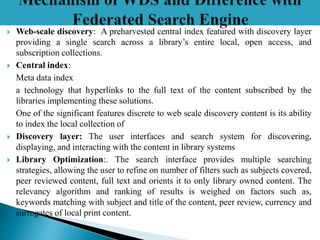  Web-scale discovery: A preharvested central index featured with discovery layer
providing a single search across a library’s entire local, open access, and
subscription collections.
 Central index:
Meta data index
a technology that hyperlinks to the full text of the content subscribed by the
libraries implementing these solutions.
One of the significant features discrete to web scale discovery content is its ability
to index the local collection of
 Discovery layer: The user interfaces and search system for discovering,
displaying, and interacting with the content in library systems
 Library Optimization:. The search interface provides multiple searching
strategies, allowing the user to refine on number of filters such as subjects covered,
peer reviewed content, full text and orients it to only library owned content. The
relevancy algorithm and ranking of results is weighed on factors such as,
keywords matching with subject and title of the content, peer review, currency and
surrogates of local print content.
 