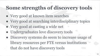 Some strengths of discovery tools
● Very good at known item searches
● Very good at searching interdisciplinary topics
● Very good at casting a wide net
● Undergraduates love discovery tools
● Discovery systems do seem to increase usage of
library resources per FTE versus institutions
that do not have discovery tools
12
 