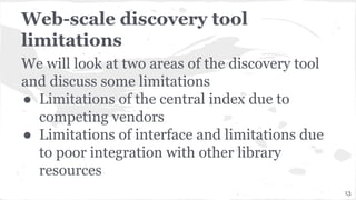 Web-scale discovery tool
limitations
We will look at two areas of the discovery tool
and discuss some limitations
● Limitations of the central index due to
competing vendors
● Limitations of interface and limitations due
to poor integration with other library
resources
13
 