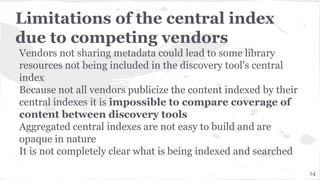 Limitations of the central index
due to competing vendors
Vendors not sharing metadata could lead to some library
resources not being included in the discovery tool's central
index
Because not all vendors publicize the content indexed by their
central indexes it is impossible to compare coverage of
content between discovery tools
Aggregated central indexes are not easy to build and are
opaque in nature
It is not completely clear what is being indexed and searched
14
 