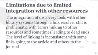 Limitations due to limited
integration with other resources
The integration of discovery tools with other
library systems through a link resolver still is
problematic with errors linking to other
resources and sometimes leading to dead ends.
The level of linking is inconsistent with some
links going to the article and others to the
journal
17
 